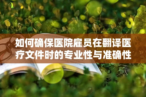 如何确保医院雇员在翻译医疗文件时的专业性与准确性？