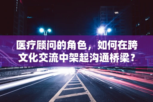 医疗顾问的角色，如何在跨文化交流中架起沟通桥梁？