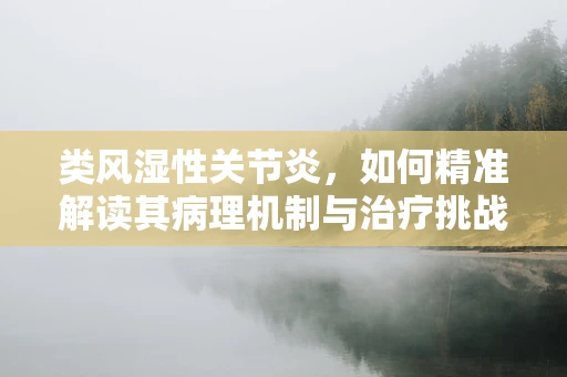 类风湿性关节炎，如何精准解读其病理机制与治疗挑战？