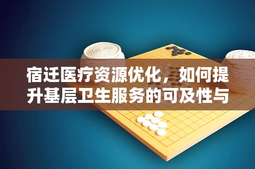 宿迁医疗资源优化，如何提升基层卫生服务的可及性与质量？