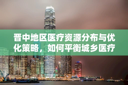 晋中地区医疗资源分布与优化策略，如何平衡城乡医疗鸿沟？