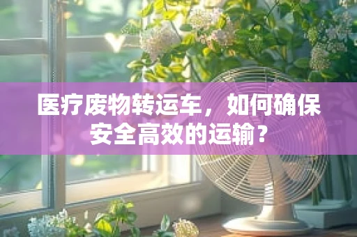 医疗废物转运车，如何确保安全高效的运输？