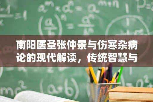 南阳医圣张仲景与伤寒杂病论的现代解读，传统智慧与现代医学的交汇点