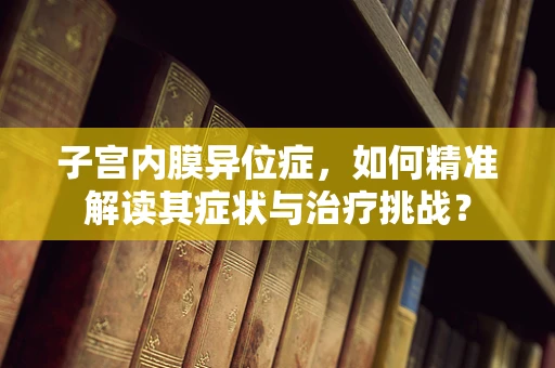 子宫内膜异位症，如何精准解读其症状与治疗挑战？