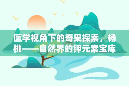 医学视角下的奇果探索，杨桃——自然界的钾元素宝库