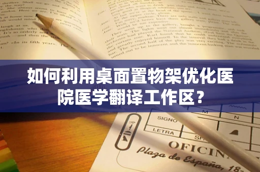 如何利用桌面置物架优化医院医学翻译工作区？