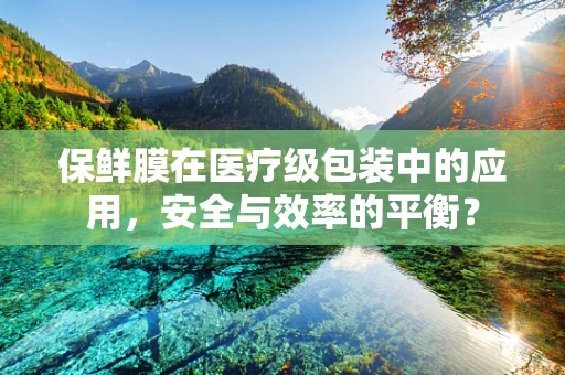 保鲜膜在医疗级包装中的应用，安全与效率的平衡？