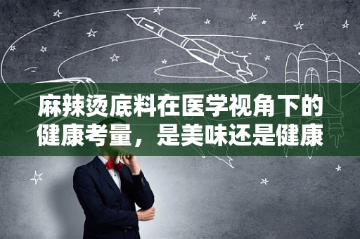 麻辣烫底料在医学视角下的健康考量，是美味还是健康隐患？