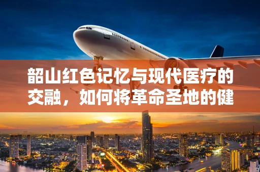 韶山红色记忆与现代医疗的交融，如何将革命圣地的健康理念引入医疗翻译？