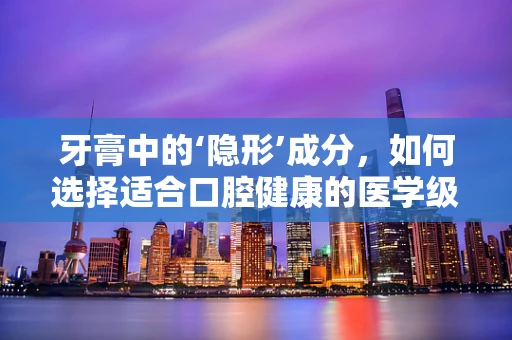 牙膏中的‘隐形’成分，如何选择适合口腔健康的医学级牙膏？