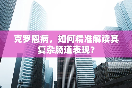 克罗恩病，如何精准解读其复杂肠道表现？