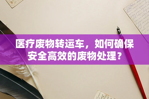医疗废物转运车，如何确保安全高效的废物处理？