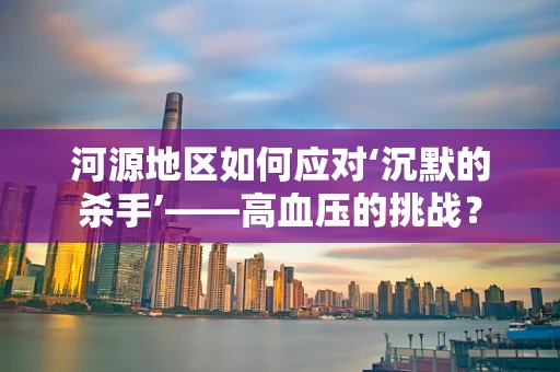 河源地区如何应对‘沉默的杀手’——高血压的挑战？