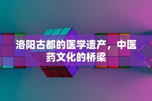 洛阳古都的医学遗产，中医药文化的桥梁