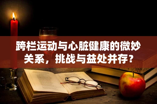 跨栏运动与心脏健康的微妙关系，挑战与益处并存？