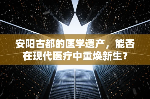 安阳古都的医学遗产，能否在现代医疗中重焕新生？