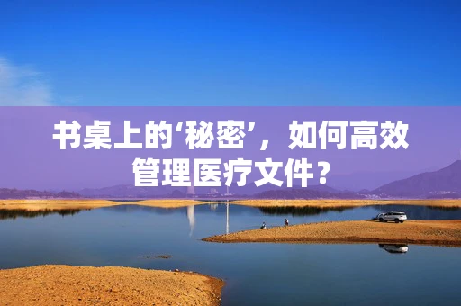 书桌上的‘秘密’，如何高效管理医疗文件？