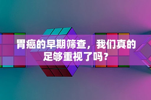 胃癌的早期筛查，我们真的足够重视了吗？