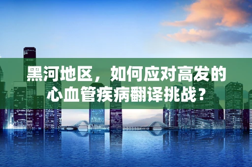 黑河地区，如何应对高发的心血管疾病翻译挑战？