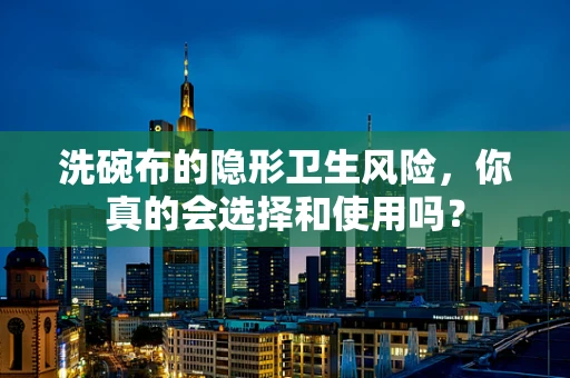 洗碗布的隐形卫生风险，你真的会选择和使用吗？