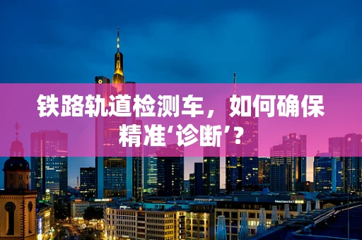 铁路轨道检测车，如何确保精准‘诊断’？