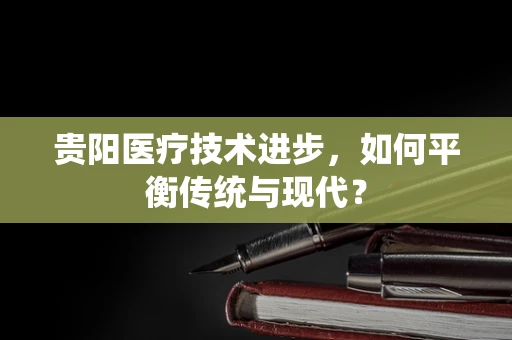 贵阳医疗技术进步，如何平衡传统与现代？