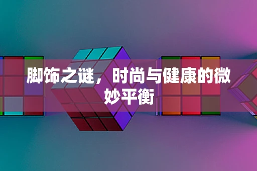 脚饰之谜，时尚与健康的微妙平衡