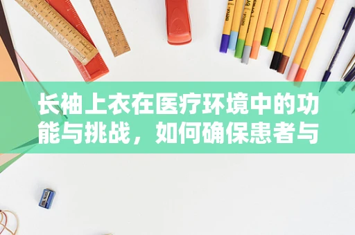 长袖上衣在医疗环境中的功能与挑战，如何确保患者与医护人员的安全？