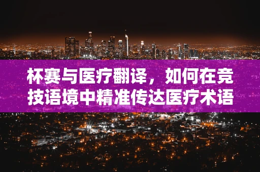 杯赛与医疗翻译，如何在竞技语境中精准传达医疗术语？