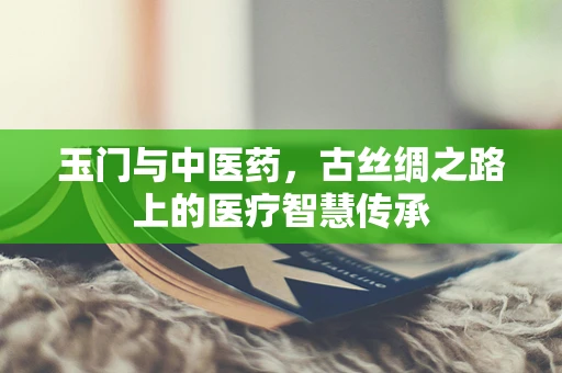 玉门与中医药，古丝绸之路上的医疗智慧传承