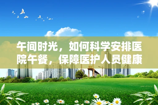 午间时光，如何科学安排医院午餐，保障医护人员健康？