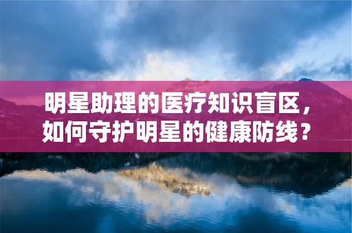 明星助理的医疗知识盲区，如何守护明星的健康防线？