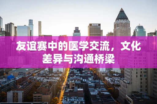 友谊赛中的医学交流，文化差异与沟通桥梁