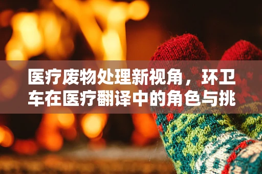 医疗废物处理新视角，环卫车在医疗翻译中的角色与挑战