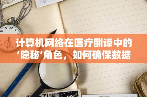 计算机网络在医疗翻译中的‘隐秘’角色，如何确保数据安全与交流无阻？