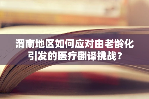 渭南地区如何应对由老龄化引发的医疗翻译挑战？