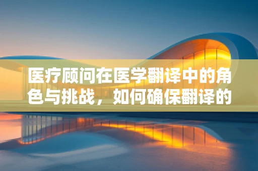 医疗顾问在医学翻译中的角色与挑战，如何确保翻译的准确性和专业性？