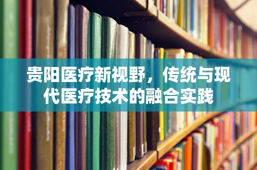 贵阳医疗新视野，传统与现代医疗技术的融合实践