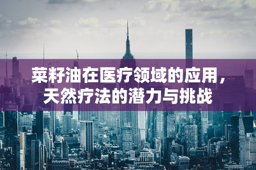 菜籽油在医疗领域的应用，天然疗法的潜力与挑战