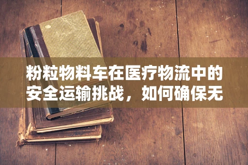 粉粒物料车在医疗物流中的安全运输挑战，如何确保无菌与精准？