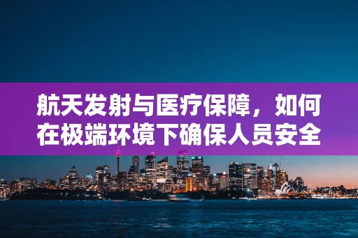 航天发射与医疗保障，如何在极端环境下确保人员安全？