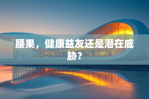 腰果，健康益友还是潜在威胁？