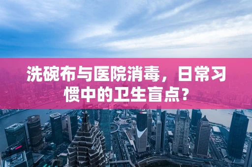 洗碗布与医院消毒，日常习惯中的卫生盲点？