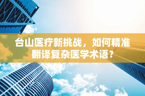 台山医疗新挑战，如何精准翻译复杂医学术语？
