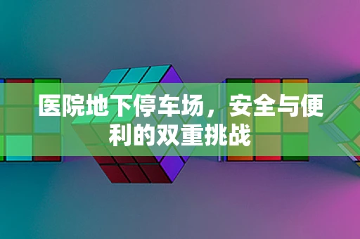 医院地下停车场，安全与便利的双重挑战