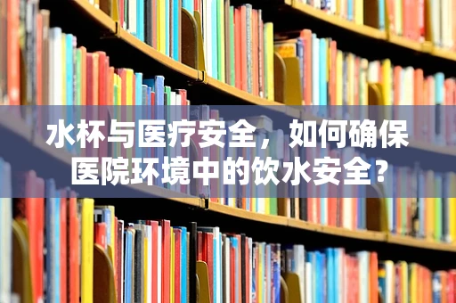 水杯与医疗安全，如何确保医院环境中的饮水安全？