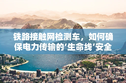 铁路接触网检测车，如何确保电力传输的‘生命线’安全无虞？