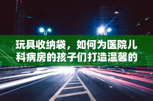 玩具收纳袋，如何为医院儿科病房的孩子们打造温馨的‘小天地’？
