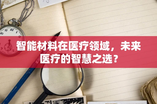 智能材料在医疗领域，未来医疗的智慧之选？