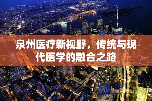 泉州医疗新视野，传统与现代医学的融合之路